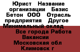 Юрист › Название организации ­ Базис-Бетон, ООО › Отрасль предприятия ­ Другое › Минимальный оклад ­ 25 000 - Все города Работа » Вакансии   . Московская обл.,Климовск г.